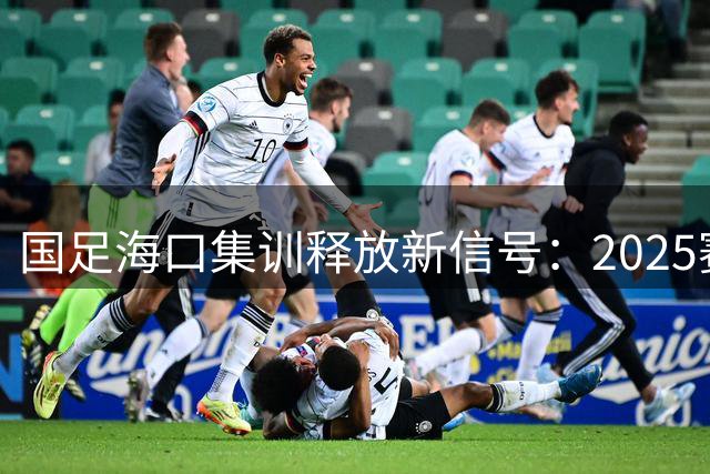 国足海口集训释放新信号：2025赛季管理模式将迎重大变革