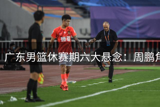 广东男篮休赛期六大悬念：周鹏角色曝光 徐昕去向成谜