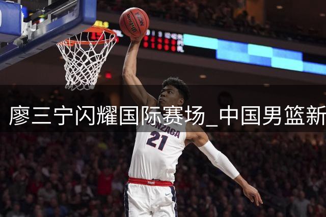 廖三宁闪耀国际赛场 中国男篮新生代后卫崭露锋芒