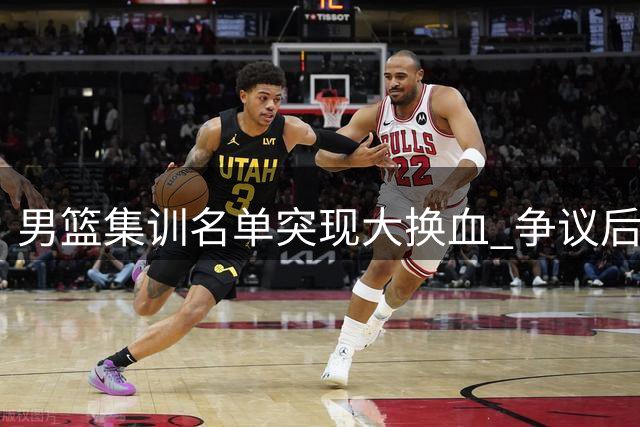 男篮集训名单突现大换血 争议后卫离队引热议 胡明轩火线复出引担忧