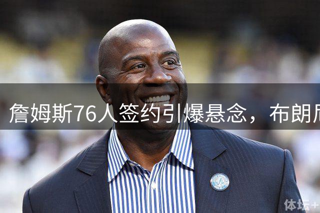 詹姆斯76人签约引爆悬念，布朗尼湖人坚守开启NBA新篇章