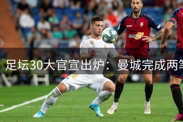 足坛30大官宣出炉：曼城完成两笔签约，夏窗标王易主，巴萨继续补强，英超转会纪录刷新
