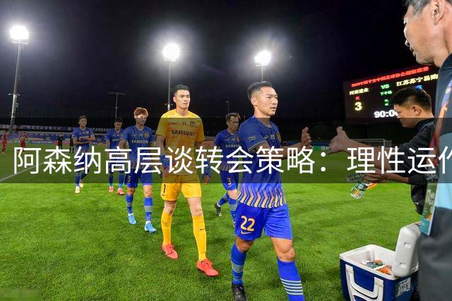 阿森纳高层谈转会策略：理性运作与球员满意并重