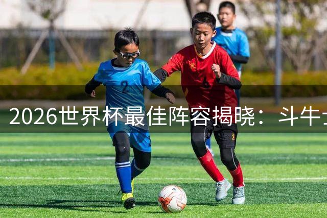 2026世界杯最佳阵容揭晓：斗牛士军团七将闪耀 金手套西蒙领衔防线