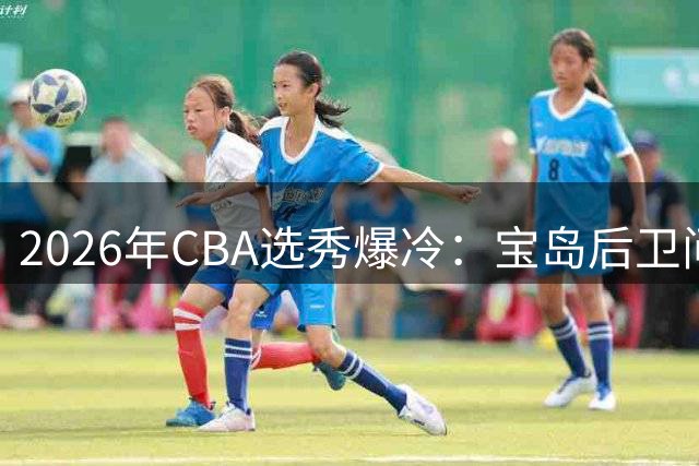 2026年CBA选秀爆冷：宝岛后卫问鼎状元 太原理工MVP成榜眼