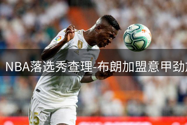 NBA落选秀查理-布朗加盟意甲劲旅 欧洲赛场能否再现发展联盟MVP风采？